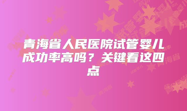 青海省人民医院试管婴儿成功率高吗?关键看这四点