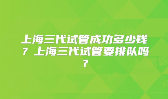 上海三代试管成功多少钱？上海三代试管要排队吗？