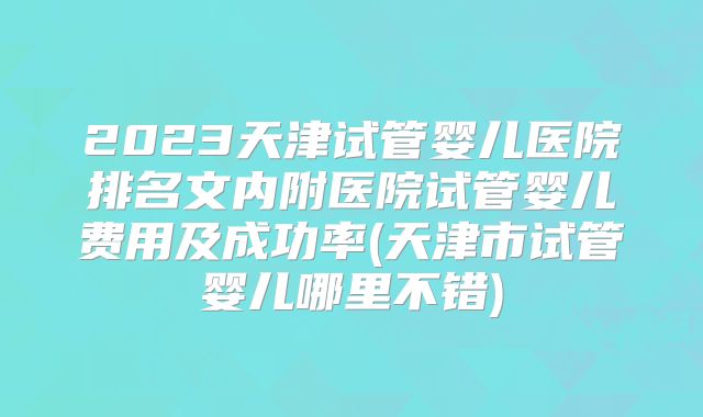2023天津试管婴儿医院排名文内附医院试管婴儿费用及成功率(天津市试管婴儿哪里不错)