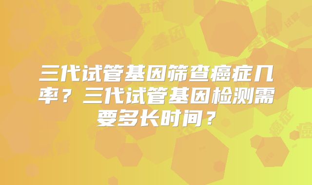 三代试管基因筛查癌症几率?三代试管基因检测需要多长时间?