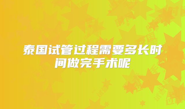 泰国试管过程需要多长时间做完手术呢