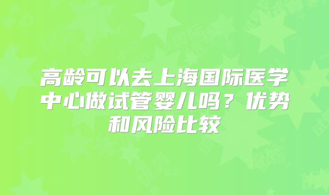 高龄可以去上海国际医学中心做试管婴儿吗？优势和风险比较