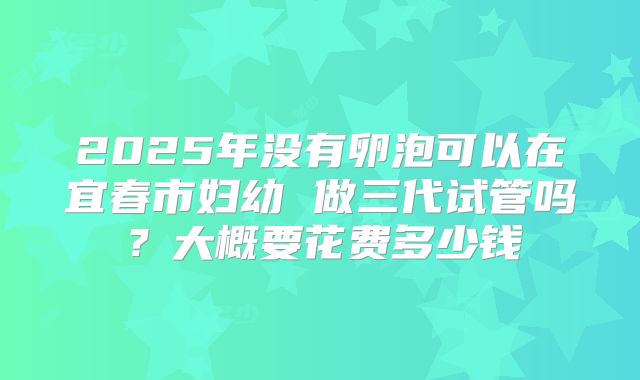 2025年没有卵泡可以在宜春市妇幼 做三代试管吗？大概要花费多少钱