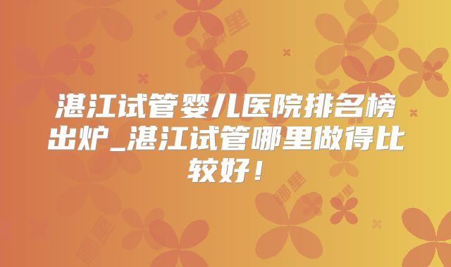 湛江试管婴儿医院排名榜出炉_湛江试管哪里做得比较好！