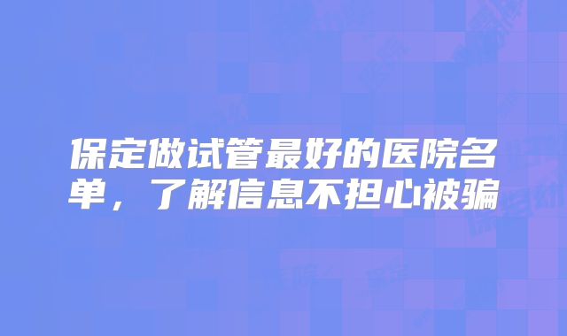 保定做试管最好的医院名单,了解信息不担心被骗