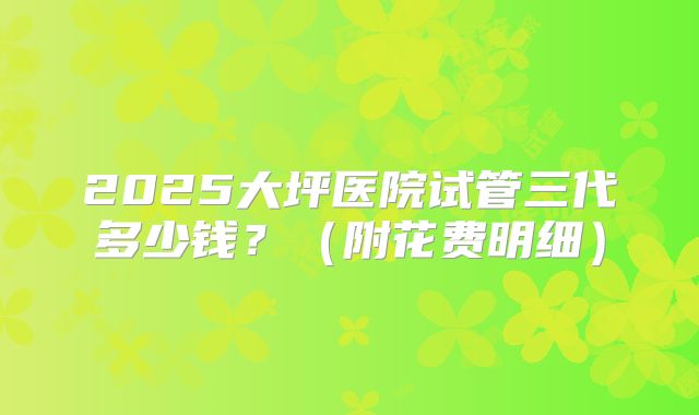2025大坪医院试管三代多少钱?(附花费明细)
