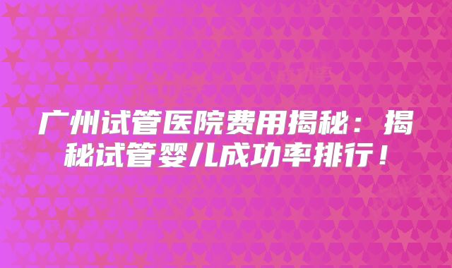 广州试管医院费用揭秘：揭秘试管婴儿成功率排行！
