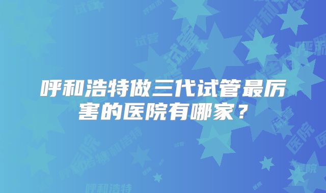 呼和浩特做三代试管最厉害的医院有哪家？