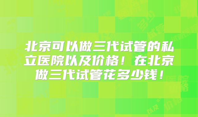 北京可以做三代试管的私立医院以及价格！在北京做三代试管花多少钱！
