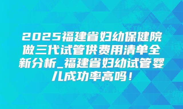 2025福建省妇幼保健院做三代试管供费用清单全新分析_福建省妇幼试管婴儿成功率高吗！