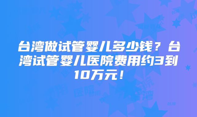 台湾做试管婴儿多少钱？台湾试管婴儿医院费用约3到10万元！