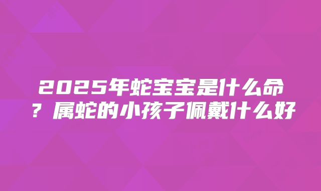 2025年蛇宝宝是什么命?属蛇的小孩子佩戴什么好