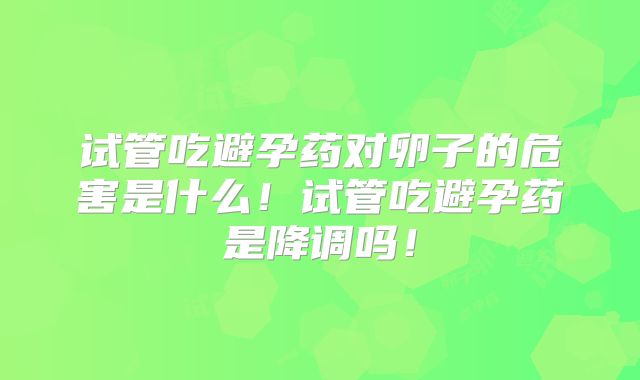 试管吃避孕药对卵子的危害是什么！试管吃避孕药是降调吗！