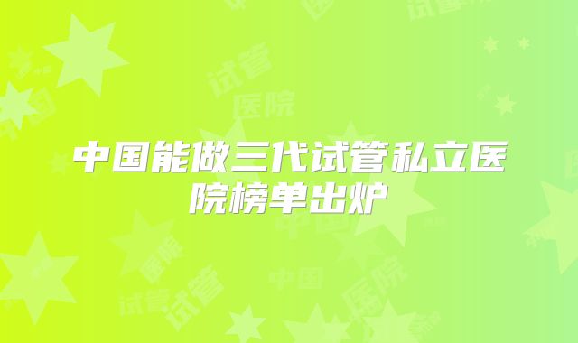 中国能做三代试管私立医院榜单出炉
