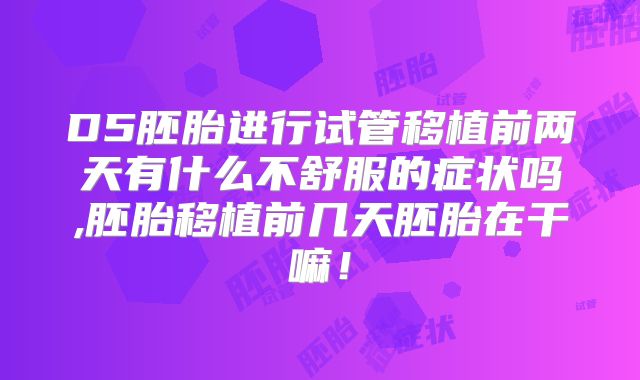 D5胚胎进行试管移植前两天有什么不舒服的症状吗,胚胎移植前几天胚胎在干嘛！