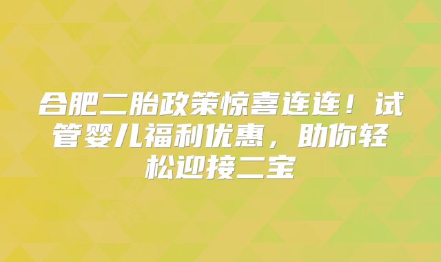 合肥二胎政策惊喜连连!试管婴儿福利优惠,助你轻松迎接二宝