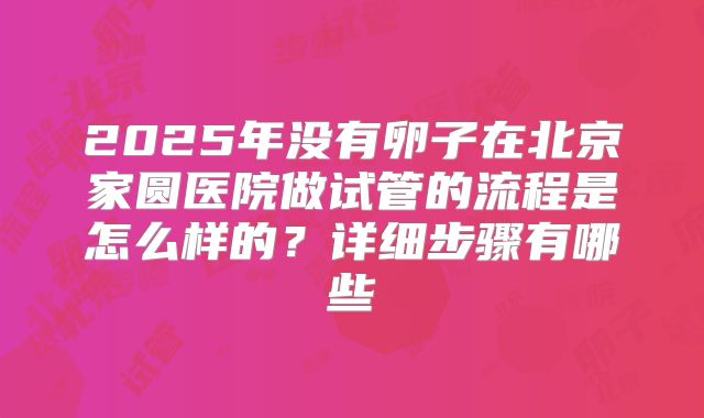 2025年没有卵子在北京家圆医院做试管的流程是怎么样的?详细步骤有哪些