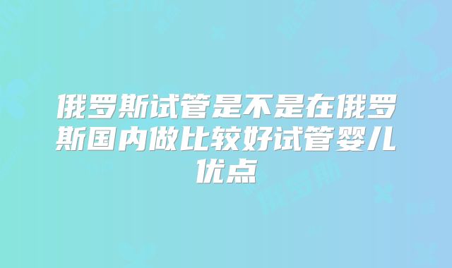 俄罗斯试管是不是在俄罗斯国内做比较好试管婴儿优点
