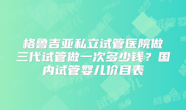 格鲁吉亚私立试管医院做三代试管做一次多少钱?国内试管婴儿价目表
