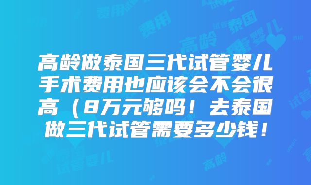 高龄做泰国三代试管婴儿手术费用也应该会不会很高(8万元够吗!去泰国做三代试管需要多少钱!