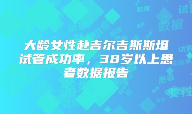 大龄女性赴吉尔吉斯斯坦试管成功率，38岁以上患者数据报告