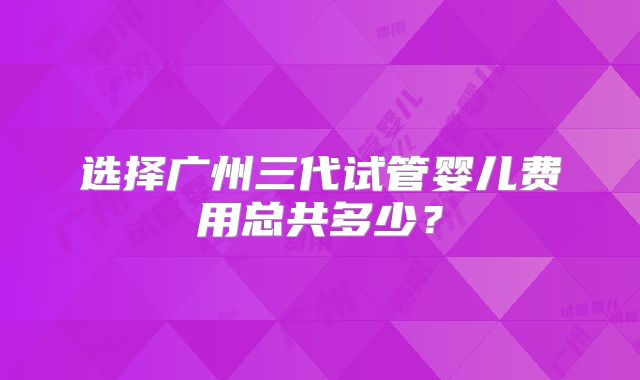 选择广州三代试管婴儿费用总共多少？
