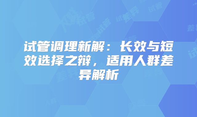 试管调理新解:长效与短效选择之辩,适用人群差异解析