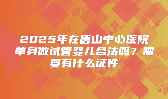 2025年在唐山中心医院单身做试管婴儿合法吗？需要有什么证件