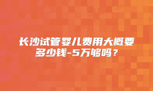 长沙试管婴儿费用大概要多少钱-5万够吗？