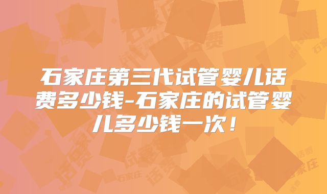 石家庄第三代试管婴儿话费多少钱-石家庄的试管婴儿多少钱一次！