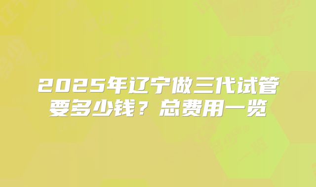 2025年辽宁做三代试管要多少钱?总费用一览