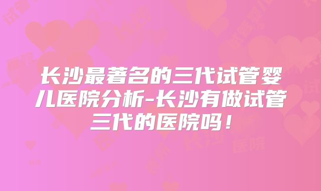 长沙最著名的三代试管婴儿医院分析-长沙有做试管三代的医院吗!