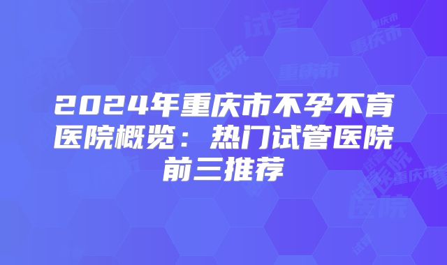 2024年重庆市不孕不育医院概览:热门试管医院前三推荐