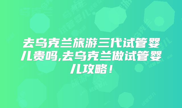 去乌克兰旅游三代试管婴儿贵吗,去乌克兰做试管婴儿攻略！