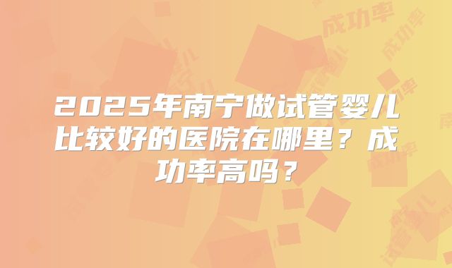 2025年南宁做试管婴儿比较好的医院在哪里?成功率高吗?