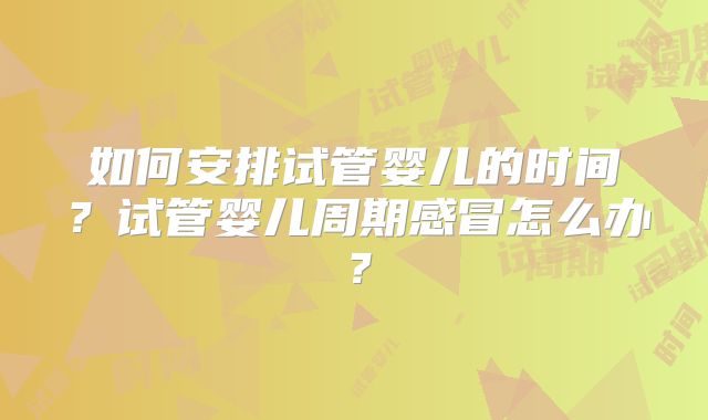 如何安排试管婴儿的时间?试管婴儿周期感冒怎么办?