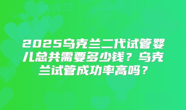 2025乌克兰二代试管婴儿总共需要多少钱？乌克兰试管成功率高吗？
