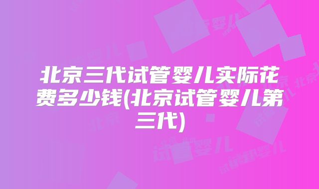 北京三代试管婴儿实际花费多少钱(北京试管婴儿第三代)
