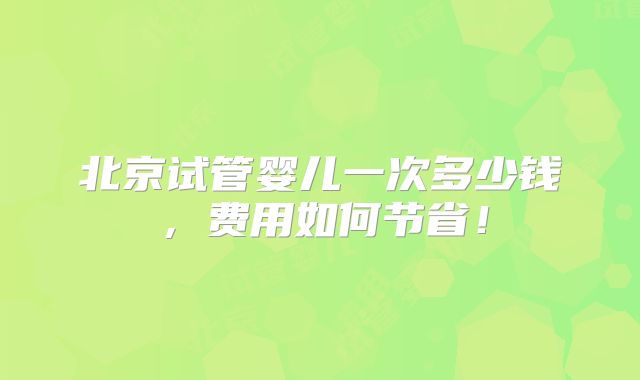 北京试管婴儿一次多少钱，费用如何节省！
