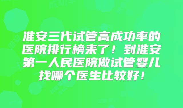 淮安三代试管高成功率的医院排行榜来了！到淮安第一人民医院做试管婴儿找哪个医生比较好！