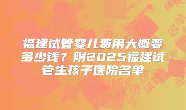 福建试管婴儿费用大概要多少钱？附2025福建试管生孩子医院名单