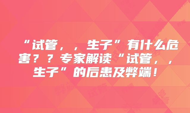 “试管,,生子”有什么危害??专家解读“试管,,生子”的后患及弊端!