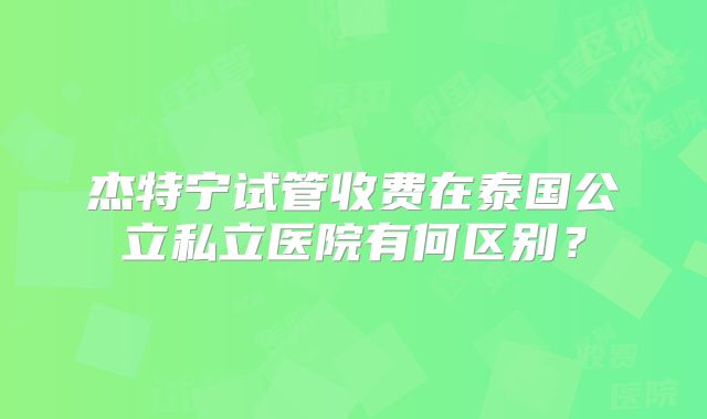 杰特宁试管收费在泰国公立私立医院有何区别?