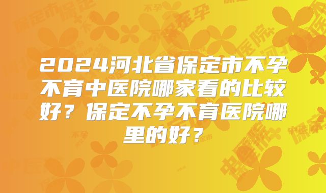 2024河北省保定市不孕不育中医院哪家看的比较好?保定不孕不育医院哪里的好?