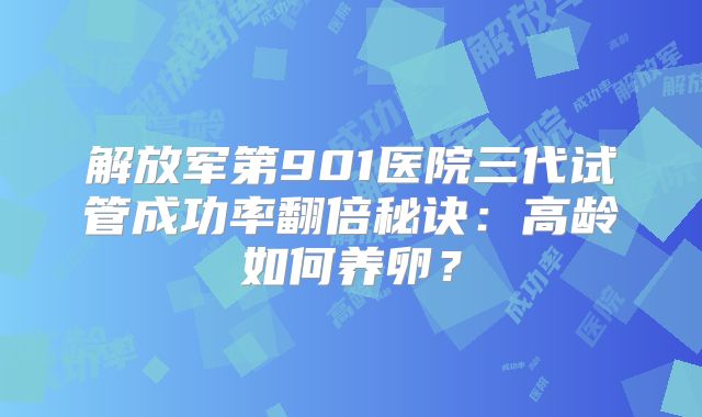 解放军第901医院三代试管成功率翻倍秘诀:高龄如何养卵?