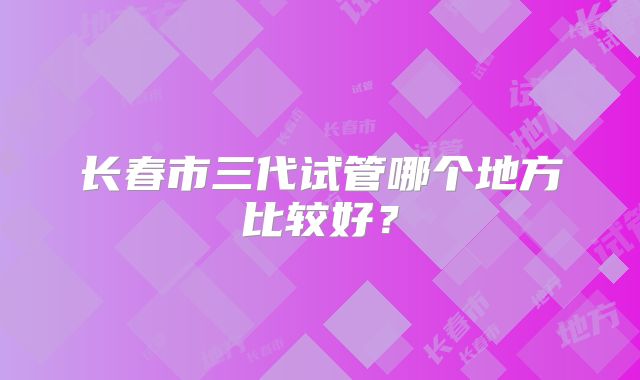 长春市三代试管哪个地方比较好？