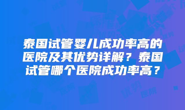 泰国试管婴儿成功率高的医院及其优势详解？泰国试管哪个医院成功率高？