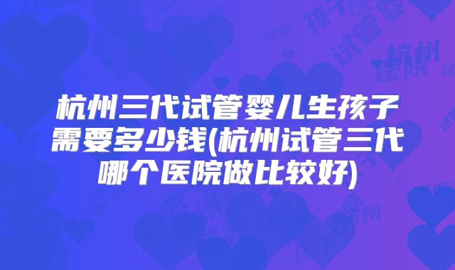 杭州三代试管婴儿生孩子需要多少钱(杭州试管三代哪个医院做比较好)