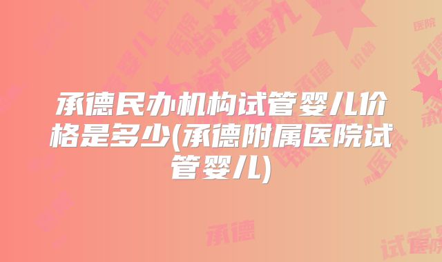 承德民办机构试管婴儿价格是多少(承德附属医院试管婴儿)