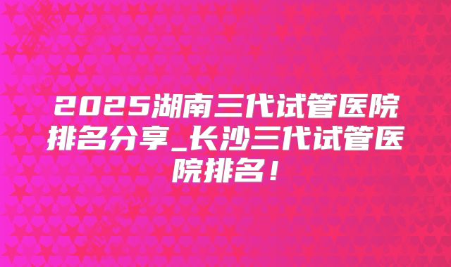2025湖南三代试管医院排名分享_长沙三代试管医院排名!